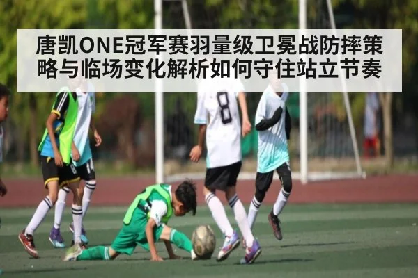 唐凯ONE冠军赛羽量级卫冕战防摔策略与临场变化解析如何守住站立节奏